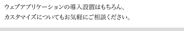 ウェブアプリケーションの導入設置はもちろん、カスタマイズについてもお気軽にご相談下さい。