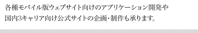 モバイル版ウェブサイト向けアプリケーション開発や3キャリア向け公式サイトの企画・制作も承ります。